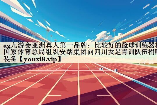 ag九游會亞洲真人第一品牌：比較好的籃球訓練器材國家體育總局組織安踏集團向四川女足青訓隊伍捐贈裝備